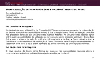[Multi]rreferencialidades
Parte 3: Pôsters | ENEM: a relação existente entre o novo formato e sua aplicabilidade e o comportamento do aluno - Autoria coletiva
235
ENEM: A RELAÇÃO ENTRE O NOVO EXAME E O COMPORTAMENTO DO ALUNO
Produção Coletiva
FACOMB/UFG
Goiânia – Goiás – Brasil
milsonbraga@anhanguera.edu.br
DO OBJETO DE PESQUISA
No início deste ano, o Ministério da Educação (MEC) apresentou uma proposta de reformulação
do Exame Nacional do Ensino Médio (Enem) e sua utilização como forma de seleção unificada
nos processos seletivos das universidades públicas federais. As universidades poderão optar
entre quatro possibilidades de utilização do novo exame como processo seletivo: • Como fase
única, com o sistema de seleção unificada, informatizado e on-line; • Como primeira fase; •
Combinado com o vestibular da instituição; • Como fase única para as vagas remanescentes do
vestibular. Com isso, o novo Enem permitirá ao aluno a escolha de cinco opções de curso.
DO PROBLEMA DE PESQUISA
O novo modelo do Enem como forma de ingresso nas universidades federais altera o
comportamento do aluno pré-vestibulando das escolas particulares?
 