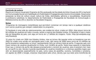 [Multi]rreferencialidades
Parte 1: Comunicação e Cultura | Representações do eu em comunidades virtuais e weblogs - Aline Soares
24
Currículo da autora
Mestre em Cultura Visual pelo Programa de Pós-graduação da Faculdade de Artes Visuais da UFG e bacharel
em Comunicação Social com habilitação em Publicidade e Propaganda pela mesma Universidade. Desenvolve
pesquisas na área de cultura visual, cultura da mídia, identidades, gêneros e sexualidades. Atualmente
é professora substituta no departamento de Publicidade e Propaganda da Faculdade de Comunicação e
Biblioteconomia da UFG e docente na Faculdade Araguaia.
Notas
1
Programas de mensagens instantâneas que permitem conversar em tempo real e a qualquer distância
com outros usuários que estejam cadastrados no programa.
2
O Facebook é uma rede de relacionamentos, aos moldes do orkut, criada em 2004. Hoje possui cerca de
60 milhões de usuários em todo o mundo, sendo a maioria dos Estados Unidos. O Facebook é hoje o maior
site de fotografias do país, com algo em torno de 1,7 bilhões de imagens. Fonte: http://pt.wikipedia.org/
wiki/Facebook
3
O orkut foi criado em 2004 nos Estados Unidos, mas se tornou tão popular entre os brasileiros que em
2005 foi criada uma versão em português para o site. Até março de 2008 havia cerca de 23 milhões de
perfis brasileiros cadastrados no orkut, representando 54% do número total de perfis. O segundo país com
maior número de usuários atualmente é a Índia, com 16,98% de perfis. Sobre esse aspecto é importante
frisar que o número de perfis não designa precisamente o número de usuários, pois é possível criar mais
de um perfil no site. Devido à grande quantidade de usuários brasileiros e a diversas questões legais que
vêm se desenrolando especialmente no país, como casos de pedofilia, racismo, homofobia e pirataria,
em agosto de 2008 o Google, empresa responsável pelo orkut, decidiu que sua sede seria transferida da
 