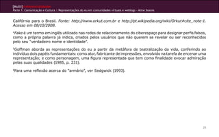 [Multi]rreferencialidades
Parte 1: Comunicação e Cultura | Representações do eu em comunidades virtuais e weblogs - Aline Soares
25
Califórnia para o Brasil. Fonte: http://www.orkut.com.br e http://pt.wikipedia.org/wiki/Orkut#cite_note-1.
Acesso em 08/10/2008.
4
Fake é um termo em inglês utilizado nas redes de relacionamento do ciberespaço para designar perfis falsos,
como a própria palavra já indica, criados pelos usuários que não querem se revelar ou ser reconhecidos
pelo seu “verdadeiro nome e identidade”.
5
Goffman aborda as representações do eu a partir da metáfora de teatralização da vida, conferindo ao
indivíduo dois papéis fundamentais: como ator, fabricante de impressões, envolvido na tarefa de encenar uma
representação; e como personagem, uma figura representada que tem como finalidade evocar admiração
pelas suas qualidades (1985, p. 231).
6
Para uma reflexão acerca do “armário”, ver Sedgwick (1993).
 