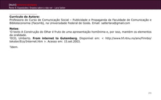 [Multi]rreferencialidades
Parte 4: Exposições| Ensaios sobre o não-ver - Lara Satler
255
Currículo da Autora:
Professora do Curso de Comunicação Social – Publicidade e Propaganda da Faculdade de Comunicação e
Biblioteconomia (Facomb), na Universidade Federal de Goiás. Email: satlerlara@gmail.com
Notas:
1
O texto A Construção do Olhar é fruto de uma apresentação homônima e, por isso, mantém os elementos
da oralidade.
2
ECO, Umberto. From internet to Gutemberg. Disponível em: < http://www.hf.ntnu.no/anv/Finnbo/
tekster/Eco/Internet.htm >. Acesso em: 15.set.2003.
3
Idem.
 