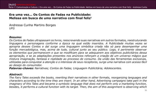 [Multi]rreferencialidades
Parte 1: Comunicação e Cultura | Era uma vez... Os Contos de Fadas na Publicidade: Melissa em busca de uma narrativa com final feliz - Andressa Cunha
26
Era uma vez... Os Contos de Fadas na Publicidade:
Melissa em busca de uma narrativa com final feliz1
Andressa Cunha Martins Borges
UFG
Resumo:
Os Contos de Fadas ultrapassam os livros, reescrevendo suas narrativas em outros formatos, reestruturando
linguagens e personagens conforme a época na qual estão inseridos. A Publicidade muitas vezes se
apropria desses Contos e daí surge uma linguagem simbólica criada não só para desempenhar uma
função mercadológica, mas, acima de tudo, cultural junto ao seu público. Logo, é pertinente observar
os elementos que permanecem e que se modificam para se adequarem aos objetivos publicitários dessa
apropriação, e se as adaptações presentes nos anúncios reforçam a criação de um universo mágico que
mistura imaginação, fantasia e realidade ao processo de consumo. Da união das ferramentas exclusivas,
utilizadas para conquistar a atenção e o interesse de seus receptores, surge uma narrativa com acesso fácil
ao desejo do consumidor.
Palavras-chaves: Narrativas; Contos de Fadas; Linguagem Publicitária; Adolescentes.
Abstract:
The Fairy Tales exceeds the books, rewriting their narratives in other formats, reorganizing languages and
characters according to the time they are insert. In an other hand, Advertising campaigns take part in the
imaginary of this Tales and became a symbolic language that does not perform only a marketing function,
besides, it performs a cultural function with its target. Then, the aim of this assignment is observing which
 