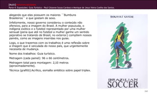 [Multi]rreferencialidades
Parte 4: Exposições| Guia Turístico - Paul Cézanne Souza Cardoso e Monique de Jesus Vieira Coelho dos Santos.
260
alegando que elas possuem os maiores ``Bumbuns
Brasileiros`` e que gostam de sexo.
Infelizmente, nosso governo considerou o conteúdo não
ofensivo, para a imagem do Brasil. A mulher popuzuda, o
indígena exótico e o futebol representado por uma mulher
sensual (pena que até no futebol a mulher ganhe um sentido
pejorativo se tratando de Brasil, no exterior.) compõem nossos
painéis, como as imagens inseridas nos guias.
Logo, o que trazemos com os trabalhos é uma reflexão sobre
a imagem que é veiculada do nosso país, que urgentemente
necessita de mudança.
Nome dos trabalhos: Guia turístico.
Metragem (cada painel): 96 x 66 centímetros.
Metragem total para montagem: 2,10 metros
(aproximadamente).
Técnica (grafitti):Acrílico, esmalte sintético sobre papel triplex.
 