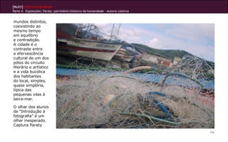 [Multi]rreferencialidades
Parte 4: Exposições| Paraty: patrimônio histórico da humanidade - Autoria coletiva
262
mundos distintos,
coexistindo ao
mesmo tempo
em equilíbrio
e contradição.
A cidade é o
contraste entre
a efervescência
cultural de um dos
pólos do circuito
literário e artístico
e a vida bucólica
dos habitantes
do local, simples,
quase simplória,
típica das
pequenas vilas à
beira-mar.
O olhar dos alunos
de “Introdução à
fotografia” é um
olhar inesperado.
Captura Paraty
 