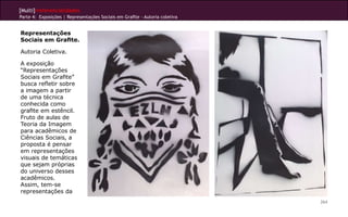 [Multi]rreferencialidades
Parte 4: Exposições | Representações Sociais em Grafite - Autoria coletiva
264
Representações
Sociais em Grafite.
Autoria Coletiva.
A exposição
“Representações
Sociais em Grafite”
busca refletir sobre
a imagem a partir
de uma técnica
conhecida como
grafite em estêncil.
Fruto de aulas de
Teoria da Imagem
para acadêmicos de
Ciências Sociais, a
proposta é pensar
em representações
visuais de temáticas
que sejam próprias
do universo desses
acadêmicos.
Assim, tem-se
representações da
 