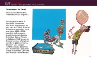 [Multi]rreferencialidades
Parte 4: Exposições | Personagens de Papel - Salvio Juliano Farias
266
Personagens de Papel.
Salvio Juliano Farias (Prof.
Jornalismo/NPTI-Cnpq/UFG).
Personagens de Papel é
o conjunto de algumas
ilustrações selecionadas por
mim para a FEICOM. Trata-se
de imagens produzidas entre
os anos de 1999 e 2002,
quando trabalhava para
os extintos jornais Gazeta
de Goiás e Gazeta Popular,
sediados em Goiânia. Apesar
de desempenhar a função de
repórter e, posteriormente,
de editor, uma vez por
semana produzia desenhos
para as crônicas e pequenos
contos de Hamilton Carvalho,
Max Miranda e Rose Mendes.
 