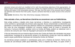[Multi]rreferencialidades
Parte 1: Comunicação e Cultura | Era uma vez... Os Contos de Fadas na Publicidade: Melissa em busca de uma narrativa com final feliz - Andressa Cunha
27
elements remain and which are modified to fit in with the advertising objectives of this appropriation. As
long as inquire if these adaptations reinforce the creation of a magical universe in which blends imagination,
fantasy and reality in the consumption process. This way, from the union of the exclusive tools to capture
the attention and interest from their public, results a narrative that finds an easier access to the consumer
desire.
Key-words: Narratives; Fairy Tale; Advertising Language; Adolescents.
Pela estrada a fora, as Narrativas Literárias se encontram com as Publicitárias.
Este artigo analisa a relação entre duas narrativas: a literária e a publicitária, investigando
como acontece a apropriação da primeira pela segunda. Busca compreender os elementos que
garantem a recorrência do tema dos clássicos infantis em campanhas publicitárias, formulando
por meio de uma linguagem simbólica um universo mágico onde se insere o processo de
consumo. E procura também, analisar como os Contos de Fadas, podem se relacionar com o
universo do consumo por meio da linguagem persuasiva da Publicidade.
A fim de interpretar de que maneira alguns temas dos Contos de Fadas são retratados nas peças
publicitárias, investiga-se as estruturas verbais e os elementos visuais por meio da análise de
quatro peças publicitárias impressas da Campanha Contos de Melissa2
.
As narrativas sempre existiram e caminharam junto com a história do homem. Partiu-se dos
estudos de Lévi-Strauss (1964 apud BARTHES, 1971) a respeito dos Mitos, os quais viriam a
 
