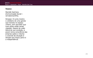 [Multi]rreferencialidades
Parte 4: Exposições | Voyer - Marielle Sant`Ana
278
Voyeur.
Marielle Sant’ana
(Comunicação Social –
Jornalismo/UFG).
Sinopse: O curta mostra
o cotidiano de uma garota
que transita no espaço
urbano, sem perceber que
suas ações estão sendo
vigiadas. Depois da visão
literal de sua condição, a
jovem toma consciência das
próprias ações e retoma
o controle da situação à
direção que traçou para si:
a independência
 