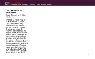 [Multi]rreferencialidades
Parte 4: Exposições | Olga, Varenik e os Ostrowskyj - Vídeo: Michael A. F. Valim
279
Olga, Varenik e os
Ostrowskyj.
Vídeo: Michael A. F. Valim
(UFG).
Sinopse: O vídeo traça o
perfil histórico de Dona
Olga Ostrowskyj, uma
sobrevivente do século
XX, por meio do resgate
de um prato típico. O
vareniki, pastel cozido de
origem russa, é o ponto de
partida dessa trajetória e o
responsável pela união da
família e o fortalecimento
dos laços e nós da imigrante
que deixou a europa após
passar pela revolução russa
e segunda guerra mundial
e veio para Goiás. O vídeo
foi produzido pela TV UFG
em parceria com o projeto
Ponto Brasil da TV Brasil.
 