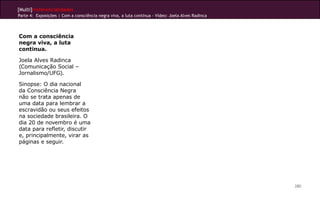 [Multi]rreferencialidades
Parte 4: Exposições | Com a consciência negra viva, a luta continua - Vídeo: Joela Alves Radinca
280
Com a consciência
negra viva, a luta
continua.
Joela Alves Radinca
(Comunicação Social –
Jornalismo/UFG).
Sinopse: O dia nacional
da Consciência Negra
não se trata apenas de
uma data para lembrar a
escravidão ou seus efeitos
na sociedade brasileira. O
dia 20 de novembro é uma
data para refletir, discutir
e, principalmente, virar as
páginas e seguir.
 