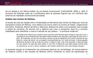 [Multi]rreferencialidades
Parte 1: Comunicação e Cultura | Era uma vez... Os Contos de Fadas na Publicidade: Melissa em busca de uma narrativa com final feliz - Andressa Cunha
30
de um desejo e, em última análise, de um desejo inconsciente” (LAPLANCHE, 2008, p. 169). O
processo de fantasiar pode ser a justificativa para as pessoas fugirem por um momento das
amarras da realidade convencional percebida.
Análise dos Contos de Melissa.
O estudo de caso da relação entre a Publicidade as Narrativas dos Contos de Fadas por meio da
Campanha Contos de Melissa, uma releitura da marca sobre os Contos de Fadas: Chapeuzinho
Vermelho, Cinderela, Branca de Neve e Rapunzel, destaca-se sobre uma proposta mais ousada
e adulta de narrativa. De acordo com a agência que criou a campanha, esse foi o conceito
trabalhado para identificar a marca à atitude de seu público - “a princesa moderna”.
Na história da menina que resolve cortar caminho pela floresta para chegar à casa da vovó, o
resultado é uma Chapeuzinho Vermelho determinada a sair para dar uma volta de moto com o
lobo. Já Cinderela, ao sair de uma Rave, perde um pé do sapatinho de Cristal e partes de seu
figurino, antes de entrar na carruagem acompanhada por um belo príncipe. A preocupação
da Branca de Neve não se trata de comer a maçã ou não, mas a de esconder o belo príncipe
em seu quarto na casa dos sete anões. E, por fim, a Rapunzel, que após passar tantos anos
na masmorra, ao ver o bravo cavaleiro, ela resolve amarrá-lo com suas longas tranças3
.
O presente estudo se fundamenta nas premissas teóricas da narratologia, do estruturalismo
de Todorov (1979) e dos estudos de Barthes (1971) revelando os níveis de significação da
 