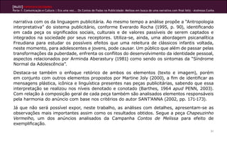 [Multi]rreferencialidades
Parte 1: Comunicação e Cultura | Era uma vez... Os Contos de Fadas na Publicidade: Melissa em busca de uma narrativa com final feliz - Andressa Cunha
31
narrativa com os da linguagem publicitária. Ao mesmo tempo a análise propõe a “Antropologia
interpretativa” do sistema publicitário, conforme Everardo Rocha (1995, p. 90), identificando
em cada peça os significados sociais, culturais e de valores passíveis de serem captados e
integrados na sociedade por seus receptores. Utiliza-se, ainda, uma abordagem psicanalítica
Freudiana para estudar os possíveis efeitos que uma releitura de clássicos infantis voltada,
neste momento, para adolescentes e jovens, pode causar. Um público que além de passar pelas
transformações da puberdade, enfrenta os conflitos do desenvolvimento da identidade pessoal,
aspectos relacionados por Arminda Aberastury (1981) como sendo os sintomas da “Síndrome
Normal da Adolescência”.
Destaca-se também o enfoque retórico de ambos os elementos (texto e imagem), porém
em conjunto com outros elementos propostos por Martine Joly (2000), a fim de identificar as
mensagens plástica, icônica e linguística presentes nas peças publicitárias, sabendo que essa
interpretação se realizou nos níveis denotado e conotado (Barthes, 1964 apud PENN, 2003).
Com relação à composição geral de cada peça também são analisados elementos responsáveis
pela harmonia do anúncio com base nos critérios do autor SANT’ANNA (2002, pp. 171-173).
Já que não será possível expor, neste trabalho, as análises com detalhes, apresentam-se as
observações mais importantes assim como os resultados obtidos. Segue a peça Chapeuzinho
Vermelho, um dos anúncios analisados da Campanha Contos de Melissa para efeito de
exemplificação.
 