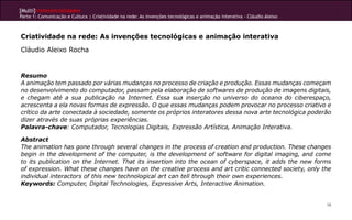 [Multi]rreferencialidades
Parte 1: Comunicação e Cultura | Criatividade na rede: As invenções tecnológicas e animação interativa - Cláudio Aleixo
38
Criatividade na rede: As invenções tecnológicas e animação interativa
Cláudio Aleixo Rocha
Resumo
A animação tem passado por várias mudanças no processo de criação e produção. Essas mudanças começam
no desenvolvimento do computador, passam pela elaboração de softwares de produção de imagens digitais,
e chegam até a sua publicação na Internet. Essa sua inserção no universo do oceano do ciberespaço,
acrescenta a ela novas formas de expressão. O que essas mudanças podem provocar no processo criativo e
crítico da arte conectada à sociedade, somente os próprios interatores dessa nova arte tecnológica poderão
dizer através de suas próprias experiências.
Palavra-chave: Computador, Tecnologias Digitais, Expressão Artística, Animação Interativa.
Abstract
The animation has gone through several changes in the process of creation and production. These changes
begin in the development of the computer, is the development of software for digital imaging, and come
to its publication on the Internet. That its insertion into the ocean of cyberspace, it adds the new forms
of expression. What these changes have on the creative process and art critic connected society, only the
individual interactors of this new technological art can tell through their own experiences.
Keywords: Computer, Digital Technologies, Expressive Arts, Interactive Animation.
 