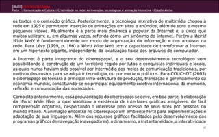 [Multi]rreferencialidades
Parte 1: Comunicação e Cultura | Criatividade na rede: As invenções tecnológicas e animação interativa - Cláudio Aleixo
42
os textos e o conteúdo gráfico. Posteriormente, a tecnologia interativa de multimídia chegou à
rede em 1995 e permitiram inserção de animações em sites e anúncios, além de sons e mesmo
pequenos vídeos. Atualmente é a parte mais dinâmica e popular da Internet e, a única que
muitos utilizam; e, em algumas vezes, referida como um sinônimo de Internet. Porém a World
Wide Web1
é fundamentalmente um modo de organização da informação e dos arquivos na
rede. Para Lévy (1999, p. 106) a Word Wide Web tem a capacidade de transformar a Internet
em um hipertexto gigante, independente da localização física dos arquivos de computador.
A Internet é parte integrante do ciberespaço2
, e o seu desenvolvimento tecnológico vem
possibilitando a construção de um território regido por lutas e conquistas individuais e locais,
as quais nunca haviam sido possível por intermédio dos meios de comunicação tradicionais, por
motivos dos custos para se adquirir tecnologia, ou por motivos políticos. Para COUCHOT (2003)
o ciberespaço se tornará a principal infra-estrutura de produção, transação e gerenciamento da
economia mundial, constituindo-se no principal equipamento coletivo internacional da memória,
reflexão e comunicação das sociedades.
Como dito anteriormente, essa popularização do ciberespaço se deve, em boa parte, à elaboração
da World Wide Web, a qual viabilizou a existência de interfaces gráficas amigáveis, de fácil
compreensão cognitiva, despertando o interesse pelo acesso de seus sites por pessoas do
mundo inteiro. A animação encontra no ciberespaço um ambiente fértil para experimentações e
adaptação de sua linguagem. Além dos recursos gráficos facilitados pelo desenvolvimento dos
programasgráficosdenavegação(navegadores),odinamismo,ainstantaneidade,ainteratividade
 
