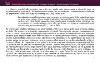 [Multi]rreferencialidades
Parte 1: Comunicação e Cultura | Criatividade na rede: As invenções tecnológicas e animação interativa - Cláudio Aleixo
43
e o alcance mundial são aspectos que o tornam ainda mais interessante e atraente para os
artistas ligados à animação. Fazendo uso das inovações tecnológicas como novas possibilidades
de experimentações artísticas no ciberespaço, Lévy relata que:
Os modos de expressão disponíveis para comunicar-se no ciberespaço já são bastante variados
e o serão ainda mais no futuro: desde simples hipertextos até hiperdocumentos multimodais
ou filmes em vídeo digital, passando pelos modelos para simulação gráfica interativa e as
performances em mundos virtuais... nova s formas de escrever imagens, novas retóricas da
interatividade são inventadas (LÉVY, 1999, p. 240).
As tecnologias digitais, agregadas ao ciberespaço, motivam a busca pelo novo artístico. Nesse
sentido, não apenas na animação, mas na arte em geral. Não somente os aspectos econômicos
como o baixo custo para a divulgação dos trabalhos artísticos na rede desperta o interesse
artístico para explorar esse novo meio de criação. A reprodutibilidade infinita, a idéia de objeto
único e autenticidade são questões que são diluídas no ciberespaço; e a possibilidade de alcance e
acesso global torna-o um poderoso meio em potencial de experimentação e divulgação artístico
contemporâneo. No ciberespaço, um trabalho artístico pode ser infinitamente reproduzível. Em
“A obra de arte na era da sua reprodução técnica”, Walter Benjamin (1936), vê a possibilidade
de reprodutibilidade como algo positivo. Em seus escritos, Benjamin apoiou-se na questão de
reprodução da fotografia e no desenvolvimento do cinema. Hoje, fazendo-se uma analogia, na
Internet, cada acesso a um objeto é uma cópia vista ou criada. Dessa forma, a arte sai de seus
“guetos” ou “templos elitistas” e passa a ser inserida na indústria cultural, sendo vista e feita
tecnicamente por especialistas ou pessoas comuns da sociedade.
 