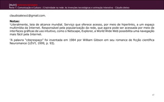 [Multi]rreferencialidades
Parte 1: Comunicação e Cultura | Criatividade na rede: As invenções tecnológicas e animação interativa - Cláudio Aleixo
47
claudioaleixo1@gmail.com.
Notas:
1
Literalmente, teia de alcance mundial. Serviço que oferece acesso, por meio de hiperlinks, a um espaço
multimídia da Internet. Responsável pela popularização da rede, que agora pode ser acessada por meio de
interfaces gráficas de uso intuitivo, como o Netscape, Explorer, a World Wide Web possibilita uma navegação
mais fácil pela Internet.
2
A palavra “ciberespaço” foi inventada em 1984 por William Gibson em seu romance de ficção científica
Neuromance (LÉVY, 1999, p. 93).
 