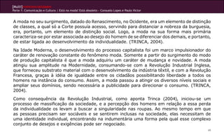 [Multi]rreferencialidades
Parte 1: Comunicação e Cultura | Está na moda? Está obsoleto - Consuelo Lopes e Paulo Victor
49
A moda no seu surgimento, datado do Renascimento, no Ocidente, era um elemento de distinção
de classes, a qual só a Corte possuía acesso, servindo para distanciar a nobreza da burguesia,
era, portanto, um elemento de distinção social. Logo, a moda na sua forma mais primária
caracteriza-se por estar associada ao desejo do homem de se diferenciar dos demais, e portanto,
de estar ligada ao desenvolvimento da individualidade. (TRINCA, 2004).
Na Idade Moderna, o desenvolvimento do processo capitalista foi um marco impulsionador do
caráter de renovação constante do fenômeno moda. Somente a partir do surgimento do modo
de produção capitalista é que a moda adquiriu um caráter de mudança e novidade. A moda
atingiu sua amplitude na Modernidade, consumando-se com a Revolução Industrial Inglesa,
que forneceu substrato material com o desenvolvimento da indústria têxtil, e com a Revolução
Francesa, graças à idéia de igualdade entre os cidadãos possibilitando liberdade a todos os
homens na instância do consumo. Assim, a moda passou a atingir os diversos níveis sociais e
ampliar seus domínios, sendo necessária a publicidade para direcionar o consumo. (TRINCA,
2004).
Como consequência da Revolução Industrial, como aponta Trinca (2004), iniciou-se um
processo de massificação da sociedade, e a percepção dos homens em relação a essa perda
da individualidade os levam a buscar a singularidade nas roupas. Ao mesmo tempo em que
as pessoas precisam ser sociáveis e se sentirem inclusas na sociedade, elas necessitam de
uma identidade individual, encontrando na indumentária uma forma pela qual esse complexo
conjunto de desejos e exigências pode ser negociado.
 