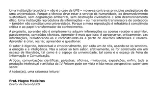 Uma instituição tecnicista – não é o caso da UFG – move-se contra os princípios pedagógicos de
uma universidade. Porque a técnica deve estar a serviço da humanidade, do desenvolvimento
sustentável, sem degradação ambiental, sem destruição civilizatória e sem desmoronamento
ético. Uma instituição reprodutora de informações – ou meramente transmissora de conteúdos
– também não constitui uma universidade. Porque a mera reprodução é refratária à consciência
crítica e ao papel transformador do conhecimento.
A propósito, aprender não é simplesmente adquirir informações ou apenas receber e assimilar,
passivamente, conteúdos técnicos. Aprender é mais que isso: é apropriar-se, criticamente, das
informações, reelaborando-as e reconstruindo-as a partir de diversos interesses e valores.
Aprender é criar, recriar, apreender e questionar.
O saber é digerido, intelectual e emocionalmente, por cada um de nós, usando-se os sentidos,
a emoção e a inteligência. Mas o saber só tem sabor, efetivamente, se for construído em um
espaço de liberdade, tal como é o espaço da universidade, tal como é o espaço da Feira de
Informação e Comunicação.
Artigos, comunicações científicas, palestras, oficinas, minicursos, exposições, enfim, toda a
produção intelectual e artística da IV Feicom pode ser vista e lida nesta perspectiva: saber com
sabor.
A todos(as), uma saborosa leitura!
Prof. Magno Medeiros
Diretor da Facomb/UFG
 