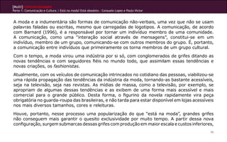 [Multi]rreferencialidades
Parte 1: Comunicação e Cultura | Está na moda? Está obsoleto - Consuelo Lopes e Paulo Victor
50
A moda e a indumentária são formas de comunicação não-verbais, uma vez que não se usam
palavras faladas ou escritas, mesmo que carregadas de logotipos. A comunicação, de acordo
com Barnard (1996), é a responsável por tornar um indivíduo membro de uma comunidade.
A comunicação, como uma “interação social através de mensagens”, constitui-se em um
indivíduo, membro de um grupo, comunicando-se com outros membros do grupo. É, portanto,
a comunicação entre indivíduos que primeiramente os torna membros de um grupo cultural.
Com o tempo, a moda virou uma indústria por si só, com conglomerados de grifes ditando as
novas tendências e com seguidores fiéis no mundo todo, que assimilam essas tendências e
novas criações, os fashionistas.
Atualmente, com os veículos de comunicação intrincados no cotidiano das pessoas, viabilizou-se
uma rápida propagação das tendências da indústria da moda, tornando-as bastante acessíveis,
seja na televisão, seja nas revistas. As mídias de massa, como a televisão, por exemplo, se
apropriam de algumas dessas tendências e as exibem de uma forma mais acessível e mais
comercial para o grande público. Desta forma, o figurino da novela rapidamente vira peça
obrigatória no guarda-roupa das brasileiras, e não tarda para estar disponível em lojas acessíveis
nos mais diversos tamanhos, cores e releituras.
Houve, portanto, nesse processo uma popularização do que “está na moda”, grandes grifes
não conseguem mais garantir o quesito exclusividade por muito tempo. A partir dessa nova
configuração, surgem submarcas dessas grifes com produção em maior escala e custos inferiores,
 