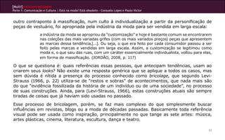 [Multi]rreferencialidades
Parte 1: Comunicação e Cultura | Está na moda? Está obsoleto - Consuelo Lopes e Paulo Victor
53
outro contraponto à massificação, num culto à individualização a partir da personificação de
peças de vestuário, foi apropriada pela indústria da moda para ser vendida em larga escala:
a indústria da moda se apropriou da “customização” e hoje é bastante comum se encontrarem
nas coleções das mais variadas grifes (com os mais variados preços) peças que apresentem
as marcas dessa tendência,[...]. Ou seja, o que era feito por cada consumidor passou a ser
feito pelas marcas e vendidas em larga escala. Assim, a customização se legitimou como
moda e, o que saiu das ruas, com um caráter essencialmente individualista, voltou para elas,
em forma de massificação. (JORDÃO, 2008, p. 117)
O que se questiona é: quais referências essas pessoas, que antecipam tendências, usam ao
criarem seus looks? Não existe uma resposta genérica que se aplique a todos os casos, mas
sem dúvida é nítida a presença do processo conhecido como bricolage, que segundo Levi-
Strauss (1966, p. 22) utiliza-se de “restos e sobras” de acontecimentos, que nada mais são
do que “evidência fossilizada da história de um indivíduo ou de uma sociedade”, no processo
de suas construções. Ainda, para (Levi-Strauss, 1966), estas construções atuais são sempre
tiradas de coisas que já haviam sido usadas no passado.
Esse processo de bricolagem, porém, se faz mais complexo do que simplesmente buscar
influências em revistas, blogs ou a moda de décadas passadas. Basicamente toda referência
visual pode ser usada como inspiração, principalmente no que tange as sete artes: música,
artes plásticas, cinema, literatura, escultura, dança e teatro.
 