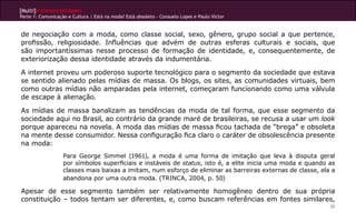 [Multi]rreferencialidades
Parte 1: Comunicação e Cultura | Está na moda? Está obsoleto - Consuelo Lopes e Paulo Victor
55
de negociação com a moda, como classe social, sexo, gênero, grupo social a que pertence,
profissão, religiosidade. Influências que advém de outras esferas culturais e sociais, que
são importantíssimas nesse processo de formação de identidade, e, consequentemente, de
exteriorização dessa identidade através da indumentária.
A internet proveu um poderoso suporte tecnológico para o segmento da sociedade que estava
se sentido alienado pelas mídias de massa. Os blogs, os sites, as comunidades virtuais, bem
como outras mídias não amparadas pela internet, começaram funcionando como uma válvula
de escape à alienação.
As mídias de massa banalizam as tendências da moda de tal forma, que esse segmento da
sociedade aqui no Brasil, ao contrário da grande maré de brasileiras, se recusa a usar um look
porque apareceu na novela. A moda das mídias de massa ficou tachada de “brega” e obsoleta
na mente desse consumidor. Nessa configuração fica claro o caráter de obsolescência presente
na moda:
Para George Simmel (1961), a moda é uma forma de imitação que leva à disputa geral
por símbolos superficiais e instáveis de status, isto é, a elite inicia uma moda e quando as
classes mais baixas a imitam, num esforço de eliminar as barreiras externas de classe, ela a
abandona por uma outra moda. (TRINCA, 2004, p. 50)					
Apesar de esse segmento também ser relativamente homogêneo dentro de sua própria
constituição – todos tentam ser diferentes, e, como buscam referências em fontes similares,
 