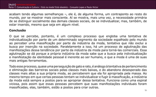 [Multi]rreferencialidades
Parte 1: Comunicação e Cultura | Está na moda? Está obsoleto - Consuelo Lopes e Paulo Victor
56
acabam tendo algumas semelhanças –, ele é, de alguma forma, um contraponto ao resto do
mundo, por se mostrar mais consciente. Aí se mostra, mais uma vez, a necessidade primária
de se distinguir socialmente das demais classes sociais, de se individualizar, mas, também, de
estar inserido, mesmo que seja em algum nível.
Conclusão
O que se percebe, portanto, é um complexo processo que engloba uma tentativa de
individualização por parte de um determinado segmento da sociedade espalhado pelo mundo
ao perceber uma massificação por parte da indústria da moda, tentativa que não exclui a
busca por inserção na sociedade. Paralelamente a isso, há um processo de aglutinação das
manifestações dessa tendência por parte da indústria da moda para torná-las comerciais. Essa
aglutinação se dá porque a própria indústria da moda sabe que a busca pela individualização
e manifestação da identidade pessoal é inerente ao ser humano, e que a moda é uma de suas
mais antigas ferramentas.
Todo esse processo, quase uma perseguição de gato e rato, é análogo à tentativa de pertencimento
e eliminação das barreiras sociais pelas classes mais baixas, e do abandono desesperado das
classes mais altas a sua própria moda, ao perceberem que ela foi apropriada pela massa. Ao
mesmo tempo em que certas pessoas tentam se individualizar e fugir à massificação, a indústria
da moda está sempre a postos para se apropriar dessa tentativa. Funciona como uma espiral
viciosa, pois assim que essas pessoas percebem que suas manifestações individuais foram
massificadas, elas, também, estão a postos para criar outras.
 