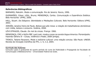 [Multi]rreferencialidades
Parte 1: Comunicação e Cultura | Está na moda? Está obsoleto - Consuelo Lopes e Paulo Victor
57
Referências Bibliográficas
BARNARD, Malcolm. Moda e comunicação. Rio de Janeiro: Rocco, 1996.
GUIMARÃES, César; LEAL, Bruno; MENDONÇA, Carlos. Comunicação e Experiência Estética.
Belo Horizonte: UFMG, 2006.
HALL, Stuart. Da Diáspora: Identidades e Mediações Culturais. Belo Horizonte: Editora UFMG,
2003.
JORDÃO, Janaína Vieira de Paula. Beleza que põe mesa: a relação de trabalhadoras domésticas
com mídia, beleza e consumo. Goiânia, 2008.
Lévi-Strauss, Claude. Do mel às cinzas. França: 1966.
MENDONÇA, CMC e VAZm PBF. Last Look: moda e corpo na revista Vogue America. Florianópolis:
Fazendo Gênero 8 – Corpo, Violência e Poder, 2008 (artigo).
TRINCA, Tatiane Pacanaro. Moda e indústria cultural: uma relação concisa. São Paulo: UNESP,
Revista de Iniciação Científica da FFC, v. 4, n.3, 2004.
Currículo dos Autores:
Consuelo Lopes é graduanda do quarto período do curso de Publicidade e Propaganda da Faculdade de
Comunicação e Biblioteconomia – Universidade Federal de Goiás.
 