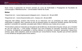 [Multi]rreferencialidades
Parte 1: Comunicação e Cultura | Está na moda? Está obsoleto - Consuelo Lopes e Paulo Victor
58
Paulo Victor é graduando do terceiro período do curso de Publicidade e Propaganda da Faculdade de
Comunicação e Biblioteconomia – Universidade Federal de Goiás.
Notas:
1
Disponível em: <www.hojevouassim.blogspot.com>. Acesso em: 20.set.2009
2
Disponível em: <www.thesartorialist.com>. Acesso em: 20.set.2009
3
Segundo Hall (2003), existem três formas de se relacionar com os conteúdos da mídia: apropriação,
negociação e negação. Aqui, entende-se que as pessoas podem se relacionar também dessas três formas,
quando o conteúdo em questão veiculado pela mídia é referente aos modos de se vestir.
4
Trend setters pode ser traduzido por lançadores de tendências. Do Dicionário Houaiss: lançar, ser o iniciador
de, por em voga (ex.: l. uma moda); introduzir (um novo produto) no mercado; promover (outrem ou a
si mesmo), divulgando as qualidades e méritos (alheios ou próprios); introduzir, apresentar; disseminar,
semear, gerar. Early adopters, pode ser traduzido por consumidores iniciais. Aqueles que primeiro aderem
a uma tendência lançada pelos trend setters.
 