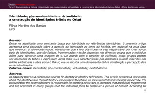 [Multi]rreferencialidades
Parte 1: Comunicação e Cultura | Identidade, pós-modernidade e virtualidade: a construção de identidades tribais no Orkut - Flávia Martins dos Santos.
59
Identidade, pós-modernidade e virtualidade:
a construção de identidades tribais no Orkut
Flávia Martins dos Santos
UFG
Resumo:
Existe na atualidade uma constante busca por identidade ou referências identitárias. O presente artigo
apresenta uma discussão sobre a questão da identidade ao longo da história, em especial na atual fase
que vivemos: a pós-modernidade. Acredita-se que a era pós-moderna seja responsável por criar novos
tipos de identidades, que são fluidas, fragmentadas e estão dispersas nos diversos grupos que o indivíduo
adere para construir uma imagem de si. De acordo com o conceito de Maffesoli, esses grupos podem
ser chamados de tribos e expressam ainda mais suas características pós-modernas quando inseridos em
mídias eletrônicas e sites como o Orkut, que se mostra uma ferramenta útil na construção e percepção das
novas identidades.
Palavras-chave: identidade; pós-modernidade; virtualidade; neotribalismo.
Abstract:
In actuality there is a continuous search for identity or identity references. This article presents a discussion
about the identity issue through history, especially in the phase we are currently living: the post-modernity. It’s
believed that the postmodern era is responsible for creating new types of identities that are fluidal, fragmented
and are scattered in many groups that the individual joins to construct a picture of himself. According to
 
