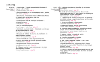 [Sumário]
Parte 1:
Comunicação e
Cultura
Parte 2:
Comunicação e
Cidadania
1. Comunicação e Cultura: Reflexões sobre alteridades e
respeito às diversidades
Luciene de Oliveira Dias - pág. 9
2. Representações do eu em comunidades virtuais e weblogs
Aline Soares - pág. 16
3. Era uma vez... Os Contos de Fadas na Publicidade: Melissa
em busca de uma narrativa com final feliz
Andressa Cunha - pág. 26
4. Criatividade na rede: As invenções tecnológicas e
animação interativa
Cláudio Aleixo - pág. 38
5. Está na moda? Está obsoleto
Consuelo Lopes e Paulo Victor - pág. 48
6. Identidade, pós-modernidade e virtualidade: a construção
de identidades tribais no Orkut
Flávia Martins dos Santos - pág. 59
7. Devaneios de Mafalda: Os discursos de uma história em
quadrinhos sobre mulheres
Katianne de Souza Almeida - pág. 69
8. A discursivização da cultura organizacional como
estratégia de produção de efeito de sentido de imagem
Lutiana Casaroli - pág. 80
9. A organização da informação no Twitter
Rafaela Moura Torres Faria - pág. 90
10. O discurso amoroso moderno e como ele é retratado
pela telenovela brasileira
Viviane Faria Bittencourt - pág. 98
1. Cidadania na perspectiva sistêmica: por um mundo
sustentável
Kelley Cristine Gasque - pág. 109
2. Estudo do tratamento técnico das obras raras da
Biblioteca Central da UFMT: uma proposta de manualização
para critérios de raridade bibliográfica.
Admeire da Silva Santos - pág. 117
3. A globalização da informação como fonte de identidade /
diversidade cultural: o papel do profissional da informação.
Alejandra Aguilar - pág. 130
4. Consumo e cidadania: relações atuais
João Lúcio Mariano Cruz - pág. 141
5-Cidadania e Consumo, faces da mesma moeda
Jullena Santos de Alencar - pág. 149
6. Projeto de análise e tratamento fotográfico: o caso da
criação do Museu Histórico de Rondonópolis-MT
Luiz Antonio dos Santos Feitosa e Ana Cristina de
Albuquerque - pág. 157
7. Repórter cidadão – revolução da notícia
Marcelo Igor de Sousa - pág. 167
8. Consumo, comunicação e cidadania
Núbia da Cunha Simão - pág. 173
9. Sexo, clipes e cidadania – o jovem e a MTV Brasil
Pablo Kossa - pág. 182
10. Experimentos de uma antropologia nativa: o texto
audiovisual no documentário “Wapté M’nhõnõ: a iniciação
do jovem Xavante”
Rafael Franco Coelho - pág. 190
11. Leitura e leitores: um breve estudo etnográfico em uma
“Sala de Leitura”, da rede municipal de ensino, da cidade
de São Paulo.
Wanderson Scapechi - pág. 200
 
