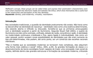 [Multi]rreferencialidades
Parte 1: Comunicação e Cultura | Identidade, pós-modernidade e virtualidade: a construção de identidades tribais no Orkut - Flávia Martins dos Santos.
60
Maffesoli’s concept, these groups can be called tribes and express their postmodern characteristics even
more when inserted into electronic media and websites like Orkut, which show themselves like a useful tool
in the construction and perception of the new identities.
Keywords: identity; post-modernity; virtuality; neotribalism.
Introdução
Nas sociedades tradicionais, a questão da identidade praticamente não existia. Não havia como
se desvencilhar da identidade de nascença – identidade vista como uma essência determinante,
não estando aberta à reflexão ou discussão. Acredita-se que as primeiras preocupações
com a identidade surgiram a partir do Iluminismo. Segundo Stuart Hall (2001), o sujeito do
Iluminismo era tido como centrado, unificado, dotado de razão, consciência e ação. A identidade
na modernidade continuava cristalizada e fixa, agora ligada à individualidade, tida como um
valor pessoal, porém surgiam novas possibilidades de identidades que não eram somente do
tipo pré-determinadas, mas podiam, até certo ponto, ser um construto das escolhas racionais
individuais.
“Mas à medida que as sociedades modernas se tornavam mais complexas, elas adquiriam
uma forma mais coletiva e social” (HALL, 2001, p.29). As grandes formações de classe e o
desenvolvimento da teoria sociológica foram capazes de trazer uma concepção mais social do
sujeito, definido dentro das grandes estruturas e formações da sociedade moderna, criticando
 