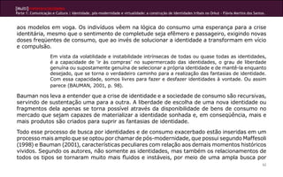 [Multi]rreferencialidades
Parte 1: Comunicação e Cultura | Identidade, pós-modernidade e virtualidade: a construção de identidades tribais no Orkut - Flávia Martins dos Santos.
62
aos modelos em voga. Os indivíduos vêem na lógica do consumo uma esperança para a crise
identitária, mesmo que o sentimento de completude seja efêmero e passageiro, exigindo novas
doses freqüentes de consumo, que ao invés de solucionar a identidade a transformam em vício
e compulsão.
Em vista da volatilidade e instabilidade intrínsecas de todas ou quase todas as identidades,
é a capacidade de ‘ir às compras’ no supermercado das identidades, o grau de liberdade
genuína ou supostamente genuína de selecionar a própria identidade e de mantê-la enquanto
desejado, que se torna o verdadeiro caminho para a realização das fantasias de identidade.
Com essa capacidade, somos livres para fazer e desfazer identidades à vontade. Ou assim
parece (BAUMAN, 2001, p. 98).
Bauman nos leva a entender que a crise de identidade e a sociedade de consumo são recursivas,
servindo de sustentação uma para a outra. A liberdade de escolha de uma nova identidade ou
fragmentos dela apenas se torna possível através da disponibilidade de bens de consumo no
mercado que sejam capazes de materializar a identidade sonhada e, em conseqüência, mais e
mais produtos são criados para suprir as fantasias de identidade.
Todo esse processo de busca por identidades e de consumo exacerbado estão inseridas em um
processo mais amplo que se optou por chamar de pós-modernidade, que possui segundo Maffesoli
(1998) e Bauman (2001), características peculiares com relação aos demais momentos históricos
vividos. Segundo os autores, não somente as identidades, mas também os relacionamentos de
todos os tipos se tornaram muito mais fluidos e instáveis, por meio de uma ampla busca por
 