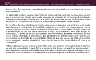[Multi]rreferencialidades
Parte 1: Comunicação e Cultura | Identidade, pós-modernidade e virtualidade: a construção de identidades tribais no Orkut - Flávia Martins dos Santos.
66
descontraído. Em muitos dos casos ela complementa as fotos do álbum, que possuem a mesma
intencionalidade.
Foi observada também a grande ocorrência de links no campo quem sou eu. Poderíamos inferir
que a economia dos cliques vem sendo associada ao processo de construção de identidade,
fazendo com que surjam para além da característica fragmentária, apresentação de identidades
deslocadas e com referências imprecisas, que de certo modo estão soltas na rede.
Porém o fator de maior relevância percebido nesse processo de análise se encontra na reafirmação
das tribos como construtoras de identidade, priorizando a escolha por essa ou aquela tribo, e
conseqüentemente, essa ou aquela característica identitária, por meio da identificação emocional.
A apresentação de um dos perfis estudados é capaz de exemplificar bem essa função da
comunidade. O perfil de um dos pesquisados traz informações bastante reveladoras no que
toca a relação identidade e comunidade, que perpassa todas outras categorias de descrição e
se condensa na descrição da personalidade: “Muito do que sou, penso, acredito, desacredito,
prezo, desprezo, valorizo, desvalorizo, vivo, está aí nas minhas comunidades. O resto é na
convivência”
Podemos observar que os indivíduos pretendem criar uma imagem individual através do coletivo,
ou seja, das comunidades virtuais. Torna-se comum o fato de que, em vez de se auto descrever –
talvez isso seja uma enorme dificuldade para os líquidos - o sujeito pós-moderno delega aos micro-
grupos nos quais está inserido, a responsabilidade de responder-lhe e de lhe dar uma identidade.
 