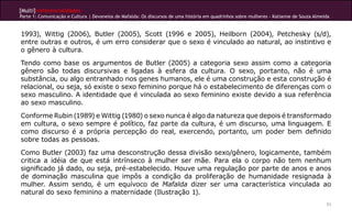 [Multi]rreferencialidades
Parte 1: Comunicação e Cultura | Devaneios de Mafalda: Os discursos de uma história em quadrinhos sobre mulheres - Katianne de Souza Almeida
71
1993), Wittig (2006), Butler (2005), Scott (1996 e 2005), Heilborn (2004), Petchesky (s/d),
entre outras e outros, é um erro considerar que o sexo é vinculado ao natural, ao instintivo e
o gênero à cultura.
Tendo como base os argumentos de Butler (2005) a categoria sexo assim como a categoria
gênero são todas discursivas e ligadas à esfera da cultura. O sexo, portanto, não é uma
substância, ou algo entranhado nos genes humanos, ele é uma construção e esta construção é
relacional, ou seja, só existe o sexo feminino porque há o estabelecimento de diferenças com o
sexo masculino. A identidade que é vinculada ao sexo feminino existe devido a sua referência
ao sexo masculino.
Conforme Rubin (1989) e Wittig (1980) o sexo nunca é algo da natureza que depois é transformado
em cultura, o sexo sempre é político, faz parte da cultura, é um discurso, uma linguagem. E
como discurso é a própria percepção do real, exercendo, portanto, um poder bem definido
sobre todas as pessoas.
Como Butler (2003) faz uma desconstrução dessa divisão sexo/gênero, logicamente, também
critica a idéia de que está intrínseco à mulher ser mãe. Para ela o corpo não tem nenhum
significado já dado, ou seja, pré-estabelecido. Houve uma regulação por parte de anos e anos
de dominação masculina que impôs a condição da proliferação de humanidade resignada à
mulher. Assim sendo, é um equívoco de Mafalda dizer ser uma característica vinculada ao
natural do sexo feminino a maternidade (Ilustração 1).
 