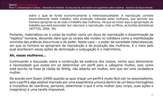 [Multi]rreferencialidades
Parte 1: Comunicação e Cultura | Devaneios de Mafalda: Os discursos de uma história em quadrinhos sobre mulheres - Katianne de Souza Almeida
73
sobre o qual se funda economicamente a heterossexualidade. A reprodução consiste
essencialmente neste trabalho, esta produção realizada pelas mulheres, que permite aos
homens apropriar-se de todo o trabalho das mulheres. Há que se incluir aqui a apropriação do
trabalho que está associado ‘por natureza’ a reprodução: criar os filhos, as tarefas domésticas
(WITTIG, 2006: 26).
Portanto, materializou-se o corpo da mulher como um locus de reprodução e disseminação da
“espécie” humana, deixando claro que os corpos são vividos no cotidiano como a manifestação
concreta das práticas discursivas e de poder. Neste caso – o poder da sociedade heterossexual,
em que os homens se apropriam da reprodução e da produção das mulheres. E o meio pelo
qual acontecem essas ações de dominação e subjugação é o matrimônio.
Ah, essas mulheres…
Continuando a discussão sobre a construção da essência dos corpos, venho aqui demonstrar
a necessidade que existe em se determinar um perfil para a categoria mulher, pois como
está escrito na frase já citada de Wittig, não adianta ser mulher, tem que ser uma verdadeira
mulher.
De acordo com Swain (1999) quando se quer traçar um perfil é muito fácil cair no essencialismo,
pois o perfil é algo estável marcado por uma experiência unívoca dentro de um bloco homogêneo
e monolítico de coerência, portanto, determinar o que é uma mulher (seu corpo, suas ações e
imaginário) é uma tarefa impossível.
 