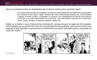 [Multi]rreferencialidades
Parte 1: Comunicação e Cultura | Devaneios de Mafalda: Os discursos de uma história em quadrinhos sobre mulheres - Katianne de Souza Almeida
74
Deve-se, portanto tomar as identidades das mulheres assim como escreveu Swain:
Umconjuntodeexperiênciasmúltiplas,complexas,potencialmentecontraditórias,atravessadas
por variáveis como classe, idade, maneira de viver, preferências sexuais, etc. Acrescentaria
o espaço e tempo vividos, a linguagem e a língua e as constelações de sentido nas quais se
constroem e se auto-representam os indivíduos. Uma identidade, portanto em construção,
móvel, fluida, nômade, transitória (SWAIN, 1999:119).
Então, se a mulher é essa “metamorfose ambulante”, porque sempre há algumas formulações,
reformulações de um perfil? Por meio de uma perspectiva foucaultiana, pode-se encontrar uma
resposta a esta questão. O perfil seria um mecanismo de poder necessário para a regulação do
corpo da mulher.
Ilustração 2
 