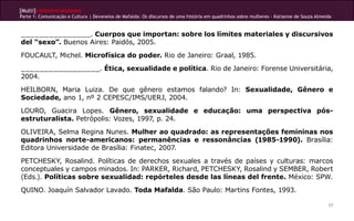 [Multi]rreferencialidades
Parte 1: Comunicação e Cultura | Devaneios de Mafalda: Os discursos de uma história em quadrinhos sobre mulheres - Katianne de Souza Almeida
77
_______________. Cuerpos que importan: sobre los límites materiales y discursivos
del “sexo”. Buenos Aires: Paidós, 2005.
FOUCAULT, Michel. Microfísica do poder. Rio de Janeiro: Graal, 1985.
_________________. Ética, sexualidade e política. Rio de Janeiro: Forense Universitária,
2004.
HEILBORN, Maria Luiza. De que gênero estamos falando? In: Sexualidade, Gênero e
Sociedade, ano 1, nº 2 CEPESC/IMS/UERJ, 2004.
LOURO, Guacira Lopes. Gênero, sexualidade e educação: uma perspectiva pós-
estruturalista. Petrópolis: Vozes, 1997, p. 24.
OLIVEIRA, Selma Regina Nunes. Mulher ao quadrado: as representações femininas nos
quadrinhos norte-americanos: permanências e ressonâncias (1985-1990). Brasília:
Editora Universidade de Brasília: Finatec, 2007.
PETCHESKY, Rosalind. Políticas de derechos sexuales a través de países y culturas: marcos
conceptuales y campos minados. In: PARKER, Richard, PETCHESKY, Rosalind y SEMBER, Robert
(Eds.). Políticas sobre sexualidad: repórteles desde las líneas del frente. México: SPW.
QUINO. Joaquín Salvador Lavado. Toda Mafalda. São Paulo: Martins Fontes, 1993.
 