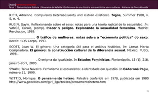 [Multi]rreferencialidades
Parte 1: Comunicação e Cultura | Devaneios de Mafalda: Os discursos de uma história em quadrinhos sobre mulheres - Katianne de Souza Almeida
78
RICH, Adrienne. Compulsory heterosexuality and lesbian existence. Signs, Summer 1980, v.
5, n. 4.
RUBIN, Gayle. Reflexionando sobre el sexo: notas para una teoría radical de la sexualidad. In:
VANCE, Carole, (comp). Placer y peligro. Explorando la sexualidad femenina. Madrid:
Revolucion, 1989.
____________. O tráfico de mulheres: notas sobre a “economia política” do sexo.
Recife: SOS Corpo, 1993.
SCOTT, Joan W. El género: Una categoría útil para el análisis histórico. In: Lamas Marta
Compiladora. El género: la construcción cultural de la diferencia sexual. México: PUEG,
1996.
_____________. O enigma da igualdade. In Estudos Feministas, Florianópolis, 13 (1): 216,
janeiro-abril, 2005.
SWAIN, Tania Navarro. Feminismo e lesbianismo: a identidade em questão. In Cadernos Pagu,
número 12, 1999.
WITTIG, Monique. O pensamento hetero. Palestra conferida em 1978, publicada em 1980
http://www.geocities.com/girl_ilga/textos/pensamentohetero.htm
 