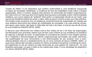 [Multi]rreferencialidades
Parte 1: Comunicação e Cultura | A discursivização da cultura organizacional como estratégia de produção de efeito de sentido de imagem - Lutiana Casaroli
84
“Cartas do Editor” é um dispositivo que confere continuidade a uma tendência inaugurada
na lógica da sociedade midiatizada: a incidência do foco da visibilidade incide sobre a própria
organização, sobre si mesma, aspecto este decisivo na construção da imagem organizacional.
Da mídia como um meio que leva informações diversas para a sociedade à auto-referencialidade
midiática, que numa espécie de “epifania” (Peruzzolo1
) a organização decide-se por exibir suas
marcas de excelência diante do social, o olhar volta-se para si mesma e para sua vida ordinária.
Tal escolha muito se parece com um pedido de reconhecimento da organização em relação aos
seus públicos decorrente dos efeitos da midiatização da sociedade e de suas práticas sociais,
pois agora, para existir, não basta à mídia falar de tudo e de todos, é preciso que ela dê provas
de sua existência (FAUSTO NETO, 2006).
O discurso auto-referencial traz relatos acerca dos modos de ser e de fazer da organização,
narrativizando seus principais valores que servem como índices de sua excelência na tentativa
de capturar a atenção do outro. A organização vê a tentativa de construir uma imagem positiva
de si mediante a discursivização de valores organizacionais permeados nas ações rotineiras,
nas qualificações de seus funcionários e nas diferenciações de seu produto. Com a auto-
referencialidade nota-se o estabelecimento de um novo contrato de leitura (VERÓN, 2004), no
qual novos valores são narrados e postos em oferta na tentativa de ganhar a confiança do outro,
principalmente no ato de mostrar-se pela construção de uma espécie de making-off , de uma
biografia autorizada, na qual a mídia se faz sujeito pela mídia. É uma estratégia do dispositivo
em oferta (FAUSTO NETO, 2006).
 