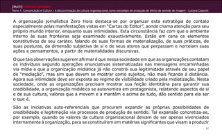[Multi]rreferencialidades
Parte 1: Comunicação e Cultura | A discursivização da cultura organizacional como estratégia de produção de efeito de sentido de imagem - Lutiana Casaroli
87
A organização jornalística Zero Hora destaca-se por organizar esta estratégia de contato
especialmente pelas manifestações vistas em “Cartas do Editor”, aonde chama atenção para seu
próprio mundo interior, enquanto suas intimidades. Esta circunstância faz com que o ambiente
interno às suas fronteiras seja examinado exaustivamente. Estão em cena os elementos
constitutivos de seu caráter, falando de suas formas de materialização, de suas práticas, de
suas posturas, da dimensão subjetiva de si e de seus atores que perpassam e norteiam suas
ações e pensamentos, a partir de materialidades discursivas.
O que tais observações sugerem afirmar é que nessa sociedade em que as organizações contatam
os indivíduos segundo operações enunciativas sistematizadas nas mensagens encaminhadas
via mídia e que a organização midiática já não constrói sua legitimidade através de seu papel
de “mediação”, mas sim que devem se mostrar como sujeitos, não mais ficando à distância.
Agora sua intimidade deve ser exposta ao regime de visibilidade criado pela midiatização. Nesta
sociedade, onde as organizações precisam mostrar sua feição identitária para garantir sua
credibilidade, a organização midiática se autonomiza em protagonista, relatando aspectos de si
e de sua cultura, valores que a movem e a mantêm e acima de tudo, dão sentido para ela ser
o que é.
São as iniciativas auto-referenciais que procuram expandir as próprias possibilidades de
credibilidade e legitimação via processos de produção de sentido. Tal expansão concretiza-se,
por exemplo, quando os valores da cultura organizacional deixam de ser apenas vivenciados
internamente à organização, para se constituírem em matérias significantes que visam a produzir
 