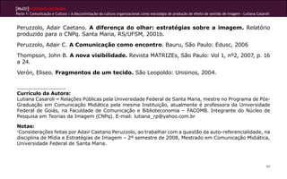 [Multi]rreferencialidades
Parte 1: Comunicação e Cultura | A discursivização da cultura organizacional como estratégia de produção de efeito de sentido de imagem - Lutiana Casaroli
89
Peruzzolo, Adair Caetano. A diferença do olhar: estratégias sobre a imagem. Relatório
produzido para o CNPq. Santa Maria, RS/UFSM, 2001b.
Peruzzolo, Adair C. A Comunicação como encontro. Bauru, São Paulo: Edusc, 2006
Thompson, John B. A nova visibilidade. Revista MATRIZEs, São Paulo: Vol 1, nº2, 2007, p. 16
a 24.
Verón, Eliseo. Fragmentos de um tecido. São Leopoldo: Unisinos, 2004.
Currículo da Autora:
Lutiana Casaroli – Relações Públicas pela Universidade Federal de Santa Maria, mestre no Programa de Pós-
Graduação em Comunicação Midiática pela mesma Instituição, atualmente é professora da Universidade
Federal de Goiás, na Faculdade de Comunicação e Biblioteconomia – FACOMB. Integrante do Núcleo de
Pesquisa em Teorias da Imagem (CNPq). E-mail: lutiana_rp@yahoo.com.br
Notas:
1
Considerações feitas por Adair Caetano Peruzzolo, ao trabalhar com a questão da auto-referencialidade, na
disciplina de Mídia e Estratégias de Imagem – 2º semestre de 2008, Mestrado em Comunicação Midiática,
Universidade Federal de Santa Maria.
 