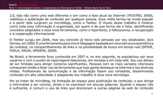 [Multi]rreferencialidades
Parte 1: Comunicação e Cultura | A organização da informação no Twitter - Rafaela Moura Torres Faria
91
2.0, tida não como uma web diferente e sim como a fase atual da Internet (TRISTÃO, 2008),
viabilizou a publicação de conteúdo por qualquer pessoa. Essa mídia tornou-se muito popular
e a partir dela surgiram os microblogs, como o Twitter. O intuito desse trabalho é mostrar
como toda essa informação é organizada, por quem e de que forma ela é feita, identificando
conceitos adaptados a essa nova ferramenta, como o hipertexto, a folksonomia, a recuperação
e a cooperação informacional.
O Twitter surgiu em 2006, mas seu conceito já havia sido pensado por seu idealizador, Jack
Dorsey, em 2000. É uma ferramenta para micro-blogagem baseada em uma estrutura assimétrica
de contatos, no compartilhamento de links e na possibilidade de busca em tempo real (SPYER,
FERLA, PAIVA, AMORIN, 2009).
No Brasil, a ferramenta ficou conhecida em 2007 e, no ano seguinte, se popularizou por seus
usuários e com o auxilio de reportagens televisivas, em revistas e em toda web. Seu uso deixou
de ser limitado para atingir números significantes. Pessoas com os mais variados interesses
começaram então a fazer uso da ferramenta que hoje ganha destaque na Internet e nas diversas
mídias. Profissionais da comunicação e da informação fazem uso constante, disseminando
conteúdo em alta velocidade e adaptando seu trabalho à essa nova tecnologia.
Por se tratar de microblog, há limitação de espaço para publicação de conteúdo, o que obriga
o informante a ser conciso, direto e se expressar em poucas palavras. Quando o espaço não
é suficiente, é comum o uso de links que direcionam a outras páginas da web de conteúdo
 