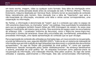[Multi]rreferencialidades
Parte 1: Comunicação e Cultura | A organização da informação no Twitter - Rafaela Moura Torres Faria
92
em texto escrito, imagem, vídeo ou qualquer outro formato. Esta idéia de interligação entre
assuntos vem sendo pensada desde antes da concepção da web. O Memex (Memex - Memory
Extension), máquina idealizada por Vannevar Bush, tentaria recriar as associações de conteúdo
feitas naturalmente pelo homem. Esta interação traz a idéia de “hipertexto”, que seria a
não-linearidade da informação, vinculando uma idéia a várias outras correspondentes, uma
cooperação na informação.
No Twitter, a informação é denominada de “tweet”, que é o conteúdo que cabe no espaço de
140 caracteres disponíveis, os chamados “posts” nos weblogs. Essa quantidade foi estabelecida
para que as postagens também fossem feitas por SMS (mensagem de celular). Às vezes esse
espaço é insuficiente até mesmo para os links. Para economia de espaço usam-se encurtadores
de endereço (URL - Localizador Uniforme de Recursos), como o Migre.me (www.migre.me),
diminuindo o número de caracteres. Essas URLs encurtadas são, normalmente, antecedidas ou
precedidas informação, uma rápida apresentação do conteúdo que se quer divulgar.
Para organização de conteúdo são utilizadas as chamadas tags, um novo conceito na recuperação,
oriundo da folksonomia, que, segundo AQUINO (2007), “trata-se de um sistema de indexação de
informações que permite a adição de tags (etiquetas) que descrevem o conteúdo dos documentos
armazenados.”. As tags do Twitter são precedidas do sinal gráfico “#”, como por exemplo:
“@elamoura: fazendo monografia sobre Twitter #biblioteconomia”. Na sentença identificamos
a autoria, precedida do sinal gráfico “@”. As etiquetas funcionam como palavras-chave na
recuperação da informação, uma indexação informal, feita pelos usuários. As tags vão sendo
utilizadas e copiadas, padronizando a informação. Elas são convencionadas informalmente.
 