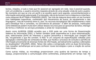 [Multi]rreferencialidades
Parte 1: Comunicação e Cultura | A organização da informação no Twitter - Rafaela Moura Torres Faria
94
textos, citações, e tudo o mais que for possível ser agregado em rede. Isso é possível quando,
com um problema, o usuário encontra resposta através de uma solução vinda de outro usuário.
No momento em que se cria um perfil e se escolhe quem será seguido, concomitantemente a
informação está sendo selecionada. É a interação, não só do homem com a máquina e a interface,
como disseram BLATTMAN e FRAGOSO (2003), “por trás da máquina deve estar um ser humano
com habilidades específicas, conhecedor dos mecanismos de busca, do equipamento e das
linguagens”, mas de humanos entre si, pois “os recursos tecnológicos são simplesmente o meio
para entrelaçar fios e conexões, na convivência de pessoas”. E além de pessoas, instituições
como bibliotecas podem muito bem utilizar desses recursos para se aproximar do leitor, interagir
de forma a melhorar os serviços prestados e ainda ter reciprocidade.
Assim como ALMEIDA (2008) acredita que o RSS pode ser uma forma de Disseminação
Seletiva da Informação (DSI), o Twitter também pode assemelhar-se à essa sistematização,
pois, selecionando perfis de interesse o usuário personifica a informação que chegará até
ele, recuperando o que lhe convém. O RSS “é um conjunto de especificações voltadas para
agregação e distribuição de conteúdos da Web, que facilita o processo de consulta e partilha de
informação proveniente de diversas fontes de informação, periodicamente sujeitas a alterações
ou atualizações” (PILGRIM, 2002). Talvez não caiba a comparação entre as duas ferramentas,
mas ressaltar semelhanças serve para conhecer novas tecnologias e para a criação de outras
mais novas.
Como outras mídias, os microblogs proporcionam uma quebra da barreira de tempo e
espaço, proporcionando a comunicação entre continentes, praticamente em tempo real. Há
 