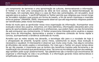 [Multi]rreferencialidades
Parte 1: Comunicação e Cultura | A organização da informação no Twitter - Rafaela Moura Torres Faria
95
um rompimento de barreiras e uma aproximação de culturas, democratizando a informação.
O Twitter é só mais uma consequência da idéia de livre acesso, da desterritorialização da
informação. Um exemplo claro disso e o caso do Muro das Lamentações, em Jerusalém, local
sagrado para os judeus: “o perfil @TheKotel no Twitter permite que religiosos que moram longe
de Jerusalém mandem suas preces em forma de tweets, a fim de serem impressas e inseridas
entre as pedras” (PAVARIN, 2009). Interessante observar que até seguimentos religiosos podem
ser beneficiados pelas novas tecnologias.
Ainda há muito para se aprofundar nessa nova organização da informação. Acompanhar essa
evolução é dever dos usuários. Encontrar, em meio eletrônico, informações relevantes abre uma
gama de oportunidades para acadêmicos e profissionais, que podem fazer uso das ferramentas
da web enriquecer seu conhecimento. O Twitter proporciona interação entre usuários e espaço
para troca de informações, democratiza o acesso e dissemina conteúdo de forma rápida e
concisa, acompanhando a tendência acelerada do mundo.
Acredito que as redes sociais nos deixarão, a tecnologia não para e a novidade de hoje é
o ultrapassado de amanhã. Surgirão outros meios, substituindo os atuais. Essa evolução é
necessária e saudável. O interessante é observar que muita coisa muda, mas alguns conceitos
já difundidos vão sendo usados e reinventados. Por mais que o Twitter em pouco tempo deixe
de ser tão popular, é importante que se lembre dos benefícios trazidos pela ferramenta e da
modificação nos conceitos que perdurará por anos. Tal como os microblogs surgiram dos weblogs,
algo também pode surgir posteriormente. Tais plataformas são a maneira que encontramos de
organizar a informação na vida e na profissão. E a informação gerando meios democráticos e
simplificados para ser disseminada.
 