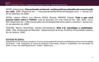 [Multi]rreferencialidades
Parte 1: Comunicação e Cultura | A organização da informação no Twitter - Rafaela Moura Torres Faria
97
SPYER,Juliano(org.).Paraentenderainternet:noçõespráticasedesafiosdacomunicação
em rede. 2009. Disponível em: < http://paraentenderainternet.blogspot.com/ >. Acesso em:
24 de setembro de 2009.
SPYER, Juliano; FERLA, Luiz Alberto; PAIVA, Moriael; AMORIM, Fabiola. Tudo o que você
precisa saber sobre o Twitter: você já aprendeu em uma mesa de bar. Talk, 2009. 110 p.
PDF. Disponível em: <http://www.talk2.com.br/debate/talk-show-sobre-o-twitter/>. Acesso em:
21 de setembro de 2009.
TRISTÃO, Márcio; Mont’Alvão, Cláudia (Orientadora). Web 2.0: estratégia e usabilidade.
2008. 176p. Dissertação de Mestrado - Departamento de Artes, Pontifícia Universidade Católica,
Rio de Janeiro, 2008
Currículo da autora:
RafaelaMouraTorresFarias,brasileira,21anos,graduandado8ºsemestredeBiblioteconomianaUniversidade
de Brasília - UnB. Integrante do grupo de pesquisa Informação, Design e Usabilidade com aprovação do
CNPq. E-mail: ela.rafa27@gmail.com. Twitter: @elamoura.
 