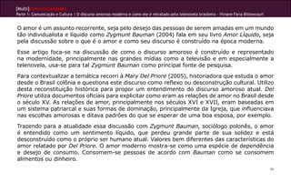 [Multi]rreferencialidades
Parte 1: Comunicação e Cultura | O discurso amoroso moderno e como ele é retratado pela telenovela brasileira - Viviane Faria Bittencourt
99
O amor é um assunto recorrente, seja pelo desejo das pessoas de serem amadas em um mundo
tão individualista e líquido como Zygmunt Bauman (2004) fala em seu livro Amor Líquido, seja
pela discussão sobre o que é o amor e como seu discurso é construído na época moderna.
Esse artigo foca-se na discussão de como o discurso amoroso é construído e representado
na modernidade, principalmente nas grandes mídias como a televisão e em especialmente a
telenovela, usa-se para tal Zygmunt Bauman como principal fonte de pesquisa.
Para contextualizar a temática recorri à Mary Del Priore (2005), historiadora que estuda o amor
desde o Brasil colônia e questiona este discurso como reflexo ou desconstrução cultural. Utilizo
desta reconstituição histórica para propor um entendimento do discurso amoroso atual. Del
Priore utiliza documentos oficiais para explicitar como eram as relações de amor no Brasil desde
o século XV. As relações de amor, principalmente nos séculos XVI e XVII, eram baseadas em
um sistema patriarcal e suas formas de dominação, principalmente da Igreja, que influenciava
nas escolhas amorosas e ditava padrões do que se esperar de uma boa esposa, por exemplo.
Trazendo para a atualidade essa discussão com Zygmunt Bauman, sociólogo polonês, o amor
é entendido como um sentimento líquido, que perdeu grande parte de sua solidez e está
desconstruído como o próprio ser humano atual. Valores bem diferentes das características do
amor relatado por Del Priore. O amor moderno mostra-se como uma espécie de dependência
e desejo de consumo. Consomem-se pessoas de acordo com Bauman como se consomem
alimentos ou dinheiro.
 