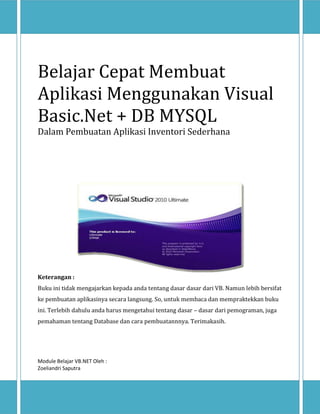 Belajar Cepat Membuat
Aplikasi Menggunakan Visual
Basic.Net + DB MYSQL
Dalam Pembuatan Aplikasi Inventori Sederhana

Keterangan :
Buku ini tidak mengajarkan kepada anda tentang dasar dasar dari VB. Namun lebih bersifat
ke pembuatan aplikasinya secara langsung. So, untuk membaca dan mempraktekkan buku
ini. Terlebih dahulu anda harus mengetahui tentang dasar – dasar dari pemograman, juga
pemahaman tentang Database dan cara pembuatannnya. Terimakasih.

Module Belajar VB.NET Oleh :
Zoeliandri Saputra

 