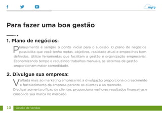 Gestão de Vendas
10
Planejamento é sempre o ponto inicial para o sucesso. O plano de negócios
possibilita que você tenha metas, objetivos, realidade atual e empecilhos bem
definidos. Utilize ferramentas que facilitam a gestão e organização empresarial.
Economizando tempo e reduzindo trabalhos manuais, os sistemas de gestão
proporcionam maior comodidade.
Voltada mais ao marketing empresarial, a divulgação proporciona o crescimento
e fortalecimento da empresa perante os clientes e ao mercado.
Divulgar aumenta o fluxo de clientes, proporciona melhores resultados financeiros e
consolida sua marca no mercado.
Para fazer uma boa gestão
1. Plano de negócios:
2. Divulgue sua empresa:
 