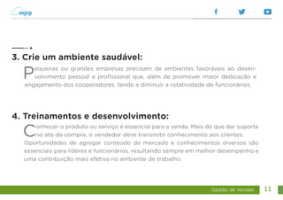 Gestão de Vendas 11
Pequenas ou grandes empresas precisam de ambientes favoráveis ao desen-
volvimento pessoal e profissional que, além de promover maior dedicação e
engajamento dos cooperadores, tende a diminuir a rotatividade de funcionários.
Conhecer o produto ou serviço é essencial para a venda. Mais do que dar suporte
no ato da compra, o vendedor deve transmitir conhecimento aos clientes.
Oportunidades de agregar conteúdo de mercado e conhecimentos diversos são
essenciais para líderes e funcionários, resultando sempre em melhor desempenho e
uma contribuição mais efetiva no ambiente de trabalho.
3. Crie um ambiente saudável:
4. Treinamentos e desenvolvimento:
 