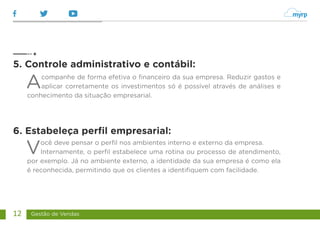 Gestão de Vendas
12
Acompanhe de forma efetiva o financeiro da sua empresa. Reduzir gastos e
aplicar corretamente os investimentos só é possível através de análises e
conhecimento da situação empresarial.
Você deve pensar o perfil nos ambientes interno e externo da empresa.
Internamente, o perfil estabelece uma rotina ou processo de atendimento,
por exemplo. Já no ambiente externo, a identidade da sua empresa é como ela
é reconhecida, permitindo que os clientes a identifiquem com facilidade.
5. Controle administrativo e contábil:
6. Estabeleça perfil empresarial:
 